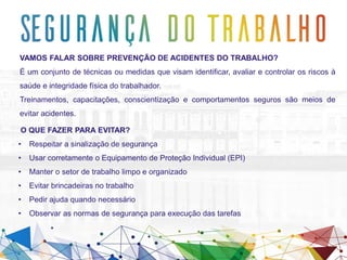 O QUE FAZER PARA EVITAR?
• Respeitar a sinalização de segurança
• Usar corretamente o Equipamento de Proteção Individual (EPI)
• Manter o setor de trabalho limpo e organizado
• Evitar brincadeiras no trabalho
• Pedir ajuda quando necessário
• Observar as normas de segurança para execução das tarefas
VAMOS FALAR SOBRE PREVENÇÃO DE ACIDENTES DO TRABALHO?
É um conjunto de técnicas ou medidas que visam identificar, avaliar e controlar os riscos à
saúde e integridade física do trabalhador.
Treinamentos, capacitações, conscientização e comportamentos seguros são meios de
evitar acidentes.
 