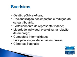 Bandeiras Gestão pública eficaz;  Racionalização dos impostos e redução da carga tributária; Fortalecimento da representatividade;  Liberdade individual e coletiva na relação   de emprego; Combate à informalidade;  Luta pela longevidade das empresas; Câmaras Setoriais; 