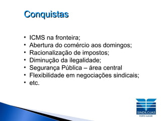 Conquistas ICMS na fronteira; Abertura do comércio aos domingos; Racionalização de impostos; Diminução da ilegalidade; Segurança Pública – área central Flexibilidade em negociações sindicais; etc. 