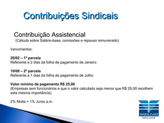 Contribuições Sindicais Contribuição Assistencial (Cálculo sobre Salário-base, comissões e repouso remunerado)‏ Vencimentos: 20/02 – 1ª parcela Referente a 2 dias da folha de pagamento de Janeiro 10/08 – 2ª parcela Referente a 1 dias da folha de pagamento de Julho Valor mínimo de pagamento R$ 25,00 (Empresas sem funcionários e que o valor calculado seja menor que R$ 25,00 recolhem esta mesma importância)‏ 2% Multa + 1% Juros a.m. 