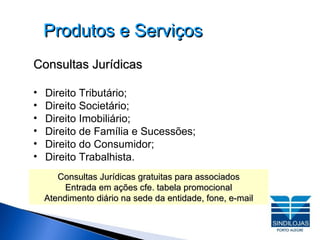 Produtos e Serviços Consultas Jurídicas Direito Tributário;  Direito Societário;  Direito Imobiliário; Direito de Família e Sucessões;  Direito do Consumidor; Direito Trabalhista. Consultas Jurídicas gratuitas para associados Entrada em ações cfe. tabela promocional Atendimento diário na sede da entidade, fone, e-mail 