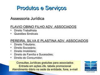 Produtos e Serviços Assessoria Jurídica FLAVIO OBINO FILHO ADV. ASSOCIADOS Direito Trabalhista Questões Sindicais PEREIRA, SILVA E PLASTINA ADV. ASSOCIADOS Direito Tributário;  Direito Societário;  Direito Imobiliário; Direito de Família e Sucessões;  Direito do Consumidor; Consultas Jurídicas gratuitas para associados Entrada em ações cfe. tabela promocional Atendimento diário na sede da entidade, fone, e-mail 