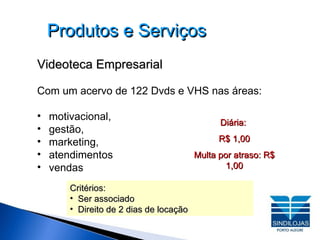 Produtos e Serviços Videoteca Empresarial Com um acervo de 122 Dvds e VHS nas áreas:  motivacional,  gestão,  marketing,  atendimentos  vendas  Critérios: Ser associado Direito de 2 dias de locação Diária:  R$ 1,00 Multa por atraso: R$ 1,00 