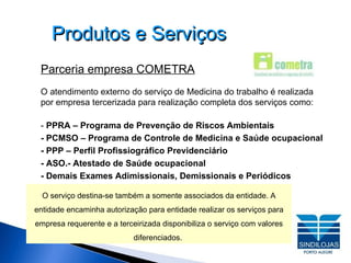 Produtos e Serviços Parceria empresa COMETRA O atendimento externo do serviço de Medicina do trabalho é realizada por empresa tercerizada para realização completa dos serviços como: -  PPRA – Programa de Prevenção de Riscos Ambientais - PCMSO – Programa de Controle de Medicina e Saúde ocupacional  - PPP – Perfil Profissiográfico Previdenciário - ASO.- Atestado de Saúde ocupacional - Demais Exames Adimissionais, Demissionais e Periódicos O serviço destina-se também a somente associados da entidade. A entidade encaminha autorização para entidade realizar os serviços para empresa requerente e a terceirizada disponibiliza o serviço com valores diferenciados.  
