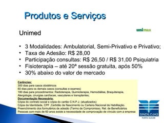 Produtos e Serviços Unimed 3 Modalidades: Ambulatorial, Semi-Privativo e Privativo;   Taxa de Adesão: R$ 28,00 Participação consultas: R$ 26,50 / R$ 31,00 Psiquiatria Fisioterapia – até 20ª sessão gratuita, após 50%  30% abaixo do valor de mercado Carências: 300 dias para casos obstétricos  60 dias para os demais casos (consultas e exames)‏ 180 dias para procedimentos: Radioterapia, Quimioterapia, Hemodiálise, Braquiterapia, Alergologia, cirurgias cardíacas, vasculares e transplantes; Documentação Necessária: Cópia do contrato social e cópia do cartão C.N.P.J. (atualizados) Cópia da Identidade, CPF ,Certidão de Nascimento ou Carteira Nacional de Habilitação.  Preenchimento dos formulários de adesão (Termo de Compromisso, Rel. de Beneficiários  Pessoas com mais de 60 anos existe a necessidade de comprovação de vínculo com a empresa 