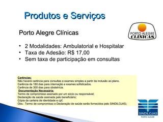Produtos e Serviços Porto Alegre Clínicas 2 Modalidades: Ambulatorial e Hospitalar   Taxa de Adesão: R$ 17,00 Sem taxa de participação em consultas Carências: Não haverá carência para consultas e exames simples a partir da inclusão ao plano. Carência de 180 dias para internação e exames sofisticados. Carência de 300 dias para obstetrícia. Documentação Necessária: Termo de compromisso assinado por um sócio ou responsável; Declaração de saúde assinada pelo beneficiário; Cópia da carteira de identidade e cpf; Obs.: Termo de compromisso e Declaração de saúde serão fornecidos pelo SINDILOJAS ; 