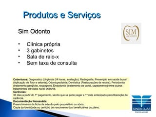 Produtos e Serviços Sim Odonto Clínica própria  3 gabinetes Sala de raio-x Sem taxa de consulta Coberturas:  Diagnostico (Urgência 24 horas, avaliação); Radiografia; Prevenção em saúde bucal (Aplicação de flúor e selante); Odontopediatria; Dentística (Restaurações de resina); Periodontia (tratamento gengivite, raspagem), Endodontia (tratamento de canal, capeamento) entre outros tratamentos previstos na lei 9656/98. Carências: 30 dias a partir do 1º pagamento, sendo que se pode pagar a 1º mês antecipado para liberação da carência. Documentação Necessária: Preenchimento da ficha de adesão pelo proprietário ou sócio; Cópia da identidade ou certidão de nascimento dos beneficiários do plano. 