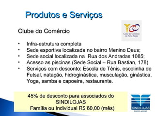Produtos e Serviços Clube do Comércio Infra-estrutura completa Sede esportiva localizada no bairro Menino Deus; Sede social localizada na  Rua dos Andradas 1085; Acesso as piscinas (Sede Social – Rua Bastian, 178)‏ Serviços com desconto: Escola de Tênis, escolinha de   Futsal, natação, hidroginástica, musculação, ginástica,   Yoga, samba e capoeira, restaurante. 45% de desconto para associados do SINDILOJAS Família ou Individual R$ 60,00 (mês)‏ 