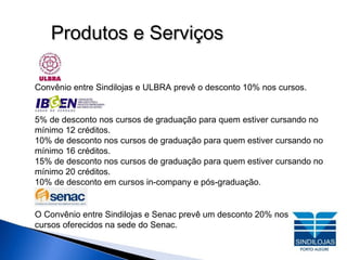 Produtos e Serviços Convênio entre Sindilojas e ULBRA prevê o desconto 10% nos cursos. 5% de desconto nos cursos de graduação para quem estiver cursando no mínimo 12 créditos. 10% de desconto nos cursos de graduação para quem estiver cursando no mínimo 16 créditos. 15% de desconto nos cursos de graduação para quem estiver cursando no mínimo 20 créditos. 10% de desconto em cursos in-company e pós-graduação. O Convênio entre Sindilojas e Senac prevê um desconto 20% nos  cursos oferecidos na sede do Senac.  