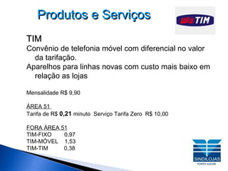 Produtos e Serviços TIM Convênio de telefonia móvel com diferencial no valor da tarifação. Aparelhos para linhas novas com custo mais baixo em  relação as lojas Mensalidade R$ 9,90 ÁREA 51  Tarifa de R$  0,21  minuto  Serviço Tarifa Zero  R$ 10,00 FORA ÁREA 51 TIM-FIXO  0,97 TIM-MÓVEL  1,53 TIM-TIM  0,38 