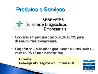 Produtos e Serviços SEBRAE/RS Consultorias e Diagnósticos  Empresariais Convênio em parceria com o SEBRAE/RS para desenvolvimento empresarial. Diagnóstico – subsidiado gratuitamente Consultorias – valor de R$ 15,00 a h/consultoria Critérios:  Pré-requisito Diagnóstico Empresarial 