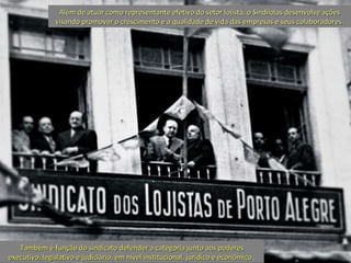 Além de atuar como representante efetivo do setor lojista, o Sindilojas desenvolve ações visando promover o crescimento e a qualidade de vida das empresas e seus colaboradores. Também é função do sindicato defender a categoria junto aos poderes executivo, legislativo e judiciário, em nível institucional, jurídico e econômico .  