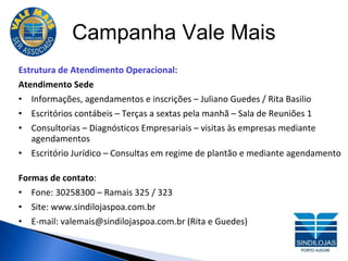 Campanha Vale Mais Estrutura de Atendimento Operacional: Atendimento Sede Informações, agendamentos e inscrições – Juliano Guedes / Rita Basilio Escritórios contábeis – Terças a sextas pela manhã – Sala de Reuniões 1 Consultorias – Diagnósticos Empresariais – visitas às empresas mediante agendamentos Escritório Jurídico – Consultas em regime de plantão e mediante agendamento Formas de contato : Fone: 30258300 – Ramais 325 / 323 Site: www.sindilojaspoa.com.br E-mail: valemais@sindilojaspoa.com.br (Rita e Guedes) 