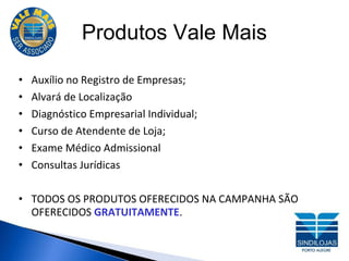 Produtos Vale Mais Auxílio no Registro de Empresas; Alvará de Localização Diagnóstico Empresarial Individual; Curso de Atendente de Loja; Exame Médico Admissional Consultas Jurídicas TODOS OS PRODUTOS OFERECIDOS NA CAMPANHA SÃO OFERECIDOS  GRATUITAMENTE . 