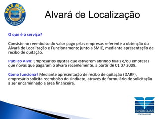 Alvará de Localização O que é o serviço? Consiste no reembolso do valor pago pelas empresas referente a obtenção do Alvará de Localização e Funcionamento junto a SMIC, mediante apresentação de recibo de quitação. Público Alvo:  Empresários lojistas que estiverem abrindo filiais e/ou empresas que novas que pagaram o alvará recentemente, a partir de 01 07 2009. Como funciona?  Mediante apresentação de recibo de quitação (DARF), empresário solicita reembolso do sindicato, através de formulário de solicitação a ser encaminhado a área financeira. 