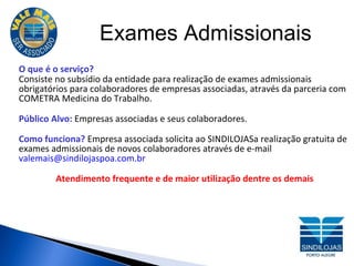 Exames Admissionais O que é o serviço? Consiste no subsídio da entidade para realização de exames admissionais obrigatórios para colaboradores de empresas associadas, através da parceria com COMETRA Medicina do Trabalho. Público Alvo:  Em presas associadas e seus colaboradores. Como funciona?  Empresa associada solicita ao SINDILOJASa realização gratuita de exames admissionais de novos colaboradores através de e-mail  valemais@sindilojaspoa.com.br  Atendimento frequente e de maior utilização dentre os demais 