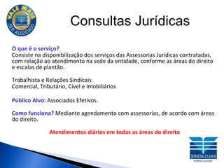 Consultas Jurídicas O que é o serviço? Consiste na disponibilização dos serviços das Assessorias Jurídicas contratadas, com relação ao atendimento na sede da entidade, conforme as áreas do direito e escalas de plantão. Trabalhista e Relações Sindicais  Comercial, Tributário, Cível e Imobiliários Público Alvo:  Associados Efetivos. Como funciona?  Mediante agendamento com assessorias, de acordo com áreas do direito. Atendimentos diários em todas as áreas do direito 