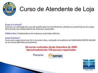 Curso de Atendente de Loja O que é o serviço? Consiste na realização de curso de qualificação em atendimento, voltado as características do varejo, direcionado aos colaboradores de empresas associadas. Público Alvo:  Colaboradores de empresas associadas efetivas. Como funciona?  Curso com carga horária de 16 h, durante 4 dias, realizado no Auditório do SINDILOJAS PORTO ALEGRE ou em locais definidos previamente. 26 cursos realizados desde Setembro de 2009 Aproximadamente 750 pessoas capacitadas Parceria 