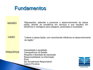 Fundamentos “ Representar, defender e promover o desenvolvimento da classe lojista, através da excelência em serviços e que resultem em benefícios e vantagens para categoria, associados e sociedade.” "Liderar a classe lojista, com reconhecida influência no desenvolvimento da região." Honestidade e Igualdade Transparência na Gestão Respeito e liberdade de expressão Responsabilidade na informação Ética Ser Socialmente Responsável Cultura Pró-ativa MISSÃO VISÃO PRINCÍPIOS 
