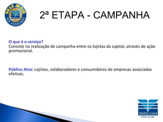 2ª ETAPA - CAMPANHA O que é o serviço? Consiste na realização de campanha entre os lojistas da capital, através de ação promocional. Público Alvo:  Lojistas, colaboradores e consumidores de empresas associadas efetivas. 
