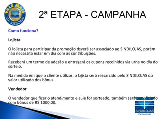 2ª ETAPA - CAMPANHA Como funciona?  Lojista O lojista para participar da promoção deverá ser associado ao SINDILOJAS, porém não necessita estar em dia com as contribuições. Receberá um termo de adesão e entregará os cupons recolhidos via urna no dia do sorteio. Na medida em que o cliente utilizar, o lojista será ressarcido pelo SINDILOJAS do valor utilizado dos bônus. Vendedor O vendedor que fizer o atendimento e quie for sorteado, também será beneficiado com bônus de R$ 1000,00. 