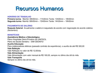 Recursos Humanos HORÁRIO DE TRABALHO Primeira turma  Manhã: 08h00min – 11h30min Tarde: 13h00min – 18h00min Segunda turma  Manhã: 08h00min – 13h00min Tarde: 14h30min – 18h00min PAGAMENTO DE SALÁRIO Reajuste Salarial  Anualmente o salário é reajustado de acordo com negociação do acordo coletivo. (Novembro) BENEFÍCIOS Assistência Médica e Odontológica Plano Hospitalar Semi-Privativo da UNIFÁCIL Plano de Saúde Dentário – SIM ODONTO Auxílio Educação Para colaboradores efetivos (passado contrato de experiência), o auxílio de até R$ 300,00  Vale Refeição Vale Refeição no valor de R$ 12,00/dia Vale Alimentação Vale Alimentação com valor mensal de R$ 160,00, sempre no último dia útil do mês. Vale Transporte Sempre no último dia útil do mês. 