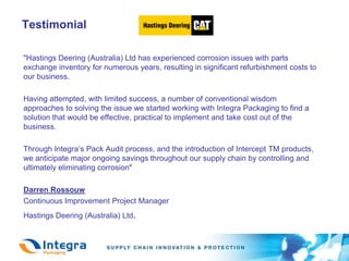 Testimonial	"Hastings Deering (Australia) Ltd has experienced corrosion issues with parts exchange inventory for numerous years, resulting in significant refurbishment costs to our business. Having attempted, with limited success, a number of conventional wisdom approaches to solving the issue we started working with Integra Packaging to find a solution that would be effective, practical to implement and take cost out of the business. 	Through Integra’s Pack Audit process, and the introduction of Intercept TM products, we anticipate major ongoing savings throughout our supply chain by controlling and ultimately eliminating corrosion"Darren Rossouw	Continuous Improvement Project Manager 	Hastings Deering (Australia) Ltd.