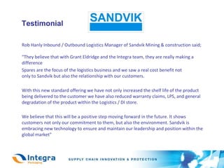 TestimonialRob Hanly Inbound / Outbound Logistics Manager of Sandvik Mining & construction said; “They believe that with Grant Eldridge and the Integra team, they are really making a difference 	Spares are the focus of the logistics business and we saw a real cost benefit notonly to Sandvik but also the relationship with our customers. With this new standard offering we have not only increased the shelf life of the product being delivered to the customer we have also reduced warranty claims, LPS, and general degradation of the product within the Logistics / DI store.	We believe that this will be a positive step moving forward in the future. It showscustomers not only our commitment to them, but also the environment. Sandvik is embracing new technology to ensure and maintain our leadership and position within the global market”