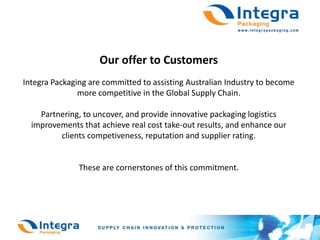 Our offer to CustomersIntegra Packaging are committed to assisting Australian Industry to become more competitive in the Global Supply Chain.Partnering, to uncover, and provide innovative packaging logistics improvements that achieve real cost take-out results, and enhance our clients competiveness, reputation and supplier rating.These are cornerstones of this commitment.