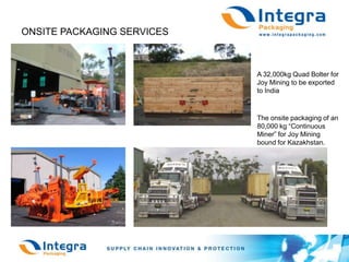 ONSITE PACKAGING SERVICESA 32,000kg Quad Bolter for Joy Mining to be exported to IndiaThe onsite packaging of an80,000 kg “Continuous Miner” for Joy Mining bound for Kazakhstan.