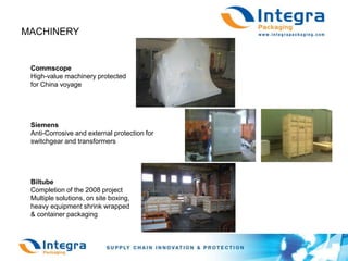 MACHINERY CommscopeHigh-value machinery protected for China voyageSiemensAnti-Corrosive and external protection forswitchgear and transformersBiltube Completion of the 2008 projectMultiple solutions, on site boxing, heavy equipment shrink wrapped& container packaging