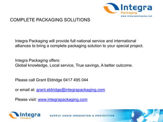 COMPLETE PACKAGING SOLUTIONSIntegra Packaging will provide full national service and international alliances to bring a complete packaging solution to your special project.Integra Packaging offers:Global knowledge, Local service, True savings, A better outcome.Please call Grant Eldridge 0417 495 044or email at: grant.eldridge@integrapackaging.comPlease visit: www.integrapackaging.com