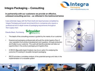 Integra Packaging – ConsultingIn partnership with our customers we provide an effective,unbiased consulting service – as reflected in the testimonial belowI was extremely happy with the Pack-Audit and report process completed by Integra Packaging and would recommend this to companies who require a professional and in-depth review of packaging requirements throughout their supply chain. Claudia Black, Purchasing, The depth of the consulting process is guided by the needs of our customerExperienced packaging professionals will audit the whole logistics flow of	 your operation from product development and suppliers, through production 	and finally to your customer. The audit will identify potential cost take out opportunities in the product packaging and logistics flow.A RECO (Reusable Cost) Analysis may be an option for analysing the outcome of investing in reusable transport packaging.RECO provides a complete analysis of the potential savings and risks in the implementation of a reusable system