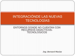 ENTORNOS DONDE NO CUENTAN CON RECURSOS DIDACTICOS-TECNOLOGICOS INTEGRACIÓNDE LAS NUEVAS TECNOLOGÍAS   Ing. Bernard Macías 