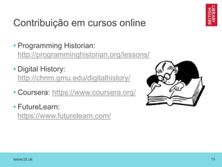 www.bl.uk 10
Contribuição em cursos online
• Programming Historian:
http://programminghistorian.org/lessons/
• Digital History:
http://chnm.gmu.edu/digitalhistory/
• Coursera: https://www.coursera.org/
• FutureLearn:
https://www.futurelearn.com/
 