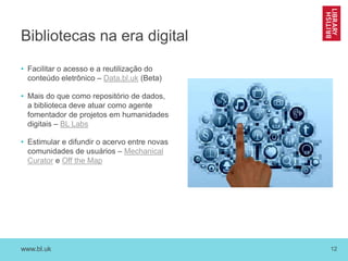 www.bl.uk 12
Bibliotecas na era digital
• Facilitar o acesso e a reutilização do
conteúdo eletrônico – Data.bl.uk (Beta)
• Mais do que como repositório de dados,
a biblioteca deve atuar como agente
fomentador de projetos em humanidades
digitais – BL Labs
• Estimular e difundir o acervo entre novas
comunidades de usuários – Mechanical
Curator e Off the Map
 