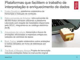 www.bl.uk 13
Plataformas que facilitem o trabalho de
interpretação e enriquecimento de dados
1. Codex Sinaiticus: plataforma colaborativa de
transcrição e tradução de conteúdo.
2. Retro-conversão de ficheiros: retro-conversão de
48.000 títulos chineses utilizando a plataforma
Libcrowds com resgate de metadados disponíveis
pela OCLC, integrando-os ao catálogo eletrônico
da BL
3. Arqueologia da Leitura: transcrição e busca de
anotações adicionadas a impressos antigos em
coleções de cientistas da época
4. Book Traces: projeto colaborativo sobre anotações
e rastros deixados em livros de bibliotecas por
leitores
5. The Book of Margery Kempe Projeto de transcrição
incluindo anotações feitas no manuscrito original
 