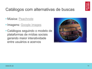 www.bl.uk 14
Catálogos com alternativas de buscas
• Música: Peachnote
• Imagens: Google images
• Catálogos seguindo o modelo de
plataformas de mídias sociais
gerando maior interatividade
entre usuários e acervos
 