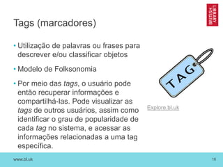 www.bl.uk 16
Tags (marcadores)
• Utilização de palavras ou frases para
descrever e/ou classificar objetos
• Modelo de Folksonomia
• Por meio das tags, o usuário pode
então recuperar informações e
compartilhá-las. Pode visualizar as
tags de outros usuários, assim como
identificar o grau de popularidade de
cada tag no sistema, e acessar as
informações relacionadas a uma tag
específica.
Explore.bl.uk
 