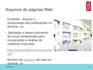 www.bl.uk 18
Arquivos de páginas Web
• Contexto: Arquivo e
preservação das publicações no
domínio .uk
• Aplicação e desenvolvimento
de novas ferramentas para
recuperação e análise do
conteúdo arquivado
• http://www.webarchive.org.uk/uk
wa/
• Número de registros de sites no
domínio .br
 