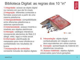 www.bl.uk 6
Biblioteca Digital: as regras dos 10 “in"
1.Integridade: acesso ao objeto digital
na maneira em que ele foi criado
2.Integração: diferentes conteúdos e
formatos acessíveis a partir de uma
mesma plataforma
3.Interoperabilidade: compatibilidade
entre diferentes plataformas e
sistemas operacionais
4.Instantaneidade: acesso irrestrito e
imediato aos objetos eletrônicos
5.Interação: catálogos interativos
incorporando elementos de Web 2.0
(blogs, wikis, tags) e mídia social
6.Informação: planificação de
metadados para maior eficiência e
confiabilidade nos resultados de
busca
7.Incorporação de conteúdos:
constante inclusão de objetos digitais
8. Interpretação: objeto digital
contextualizado em relação a outros
itens equivalentes em vários acervos
9. Inovação: apresentação do material em
plataformas inovativas
10. Acesso Indefinido: objetos digitais
preservados para futura gerações
 