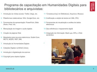 www.bl.uk 9
Programa de capacitação em Humanidades Digitais para
bibliotecários e arquivistas:
1. Introdução às mídias sociais: Twitter, blogs, etc.
2. Plataformas colaborativas: Wiki, Google Docs, etc.
3. Ferramentas de apresentação: PowerPoint, Slide
Share, Prezi, etc.
4. Manipulação de imagem e audio digitais
5. Criação de páginas Web
6. Metadados para recursos eletronicos: Dublin Core,
METS, MODS, RDF, XML
7. Introdução às Humanidades Digitais
8. Coleções Digitais na British Library
9. Introdução à digitalização de acervos
10.Copyright para objetos digitais
11.“Crowdsourcing” em Bibliotecas, Arquivos e Museus
12.Codificação e edição de textos em XML (TEI)
13.Ferramentas de visualização e análise de dados
eletrônicos
14.Geo-referência e mapeamento digital
15.Integração de informação: Mash-ups, APIs, e Web
semântica
•
 