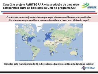 Case 2: o projeto ReINTEGRAR visa a criação de uma rede
colaborativa entre os bolsistas da UnB no programa CsF

Como conectar esses jovens talentos para que eles compartilhem suas experiências,
discutam meios para melhorar nossa universidade e tirem suas ideias do papel?

Bolsistas pelo mundo: mais de 20 mil estudantes brasileiros estão estudando no exterior

 