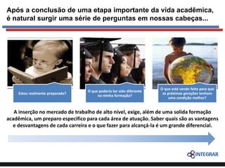 Após a conclusão de uma etapa importante da vida acadêmica,
é natural surgir uma série de perguntas em nossas cabeças...

Estou realmente preparado?

O que poderia ter sido diferente
na minha formação?

O que está sendo feito para que
as próximas gerações tenham
uma condição melhor?

A inserção no mercado de trabalho de alto nível, exige, além de uma solida formação
acadêmica, um preparo especifico para cada área de atuação. Saber quais são as vantagens
e desvantagens de cada carreira e o que fazer para alcançá-la é um grande diferencial.

 
