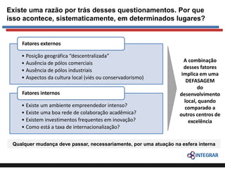 Existe uma razão por trás desses questionamentos. Por que
isso acontece, sistematicamente, em determinados lugares?

Fatores externos
• Posição geográfica “descentralizada”
• Ausência de pólos comerciais
• Ausência de pólos industriais
• Aspectos da cultura local (viés ou conservadorismo)
Fatores internos
• Existe um ambiente empreendedor intenso?
• Existe uma boa rede de colaboração acadêmica?
• Existem investimentos frequentes em inovação?
• Como está a taxa de internacionalização?

A combinação
desses fatores
implica em uma
DEFASAGEM
do
desenvolvimento
local, quando
comparado a
outros centros de
excelência

Qualquer mudança deve passar, necessariamente, por uma atuação na esfera interna

 