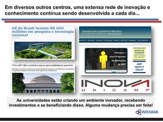 Em diversos outros centros, uma extensa rede de inovação e
conhecimento continua sendo desenvolvida a cada dia...

As universidades estão criando um ambiente inovador, recebendo
investimentos e se beneficiando disso. Alguma mudança precisa ser feita!

 