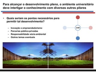 Para alcançar o desenvolvimento pleno, o ambiente universitário
deve interligar o conhecimento com diversos outros pilares
• Quais seriam os pontos necessários para
permitir tal desenvolvimento?
–
–
–
–

Inovação e empreendedorismo
Parcerias público-privadas
Responsabilidade sócio-ambiental
Outros temas eventuais

UnB

 