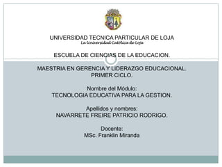 UNIVERSIDAD TECNICA PARTICULAR DE LOJALa Universidad Católica de LojaESCUELA DE CIENCIAS DE LA EDUCACION.MAESTRIA EN GERENCIA Y LIDERAZGO EDUCACIONAL.PRIMER CICLO.Nombre del Módulo: TECNOLOGIA EDUCATIVA PARA LA GESTION.Apellidos y nombres: NAVARRETE FREIRE PATRICIO RODRIGO.Docente:MSc. Franklin Miranda 