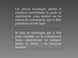 Las nuevas tecnologías apartan la enseñanza posibilidades de grado de significación, como también son los canales de comunicación que se debe generalizar en todo lugar. Se trata de tecnologías que si bien están centradas en la comunicación tienen repercusiones en cualquier ámbito de trabajo y las relaciones humanas.