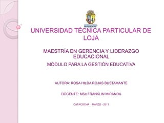 UNIVERSIDAD TÉCNICA PARTICULAR DE LOJA  MAESTRÍA EN GERENCIA Y LIDERAZGO EDUCACIONAL  MÓDULO PARA LA GESTIÓN EDUCATIVA AUTORA: ROSA HILDA ROJAS BUSTAMANTE DOCENTE: MSc FRANKLIN MIRANDA CATACOCHA  - MARZO - 2011 